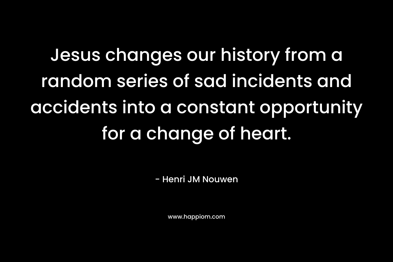 Jesus changes our history from a random series of sad incidents and accidents into a constant opportunity for a change of heart. – Henri JM Nouwen