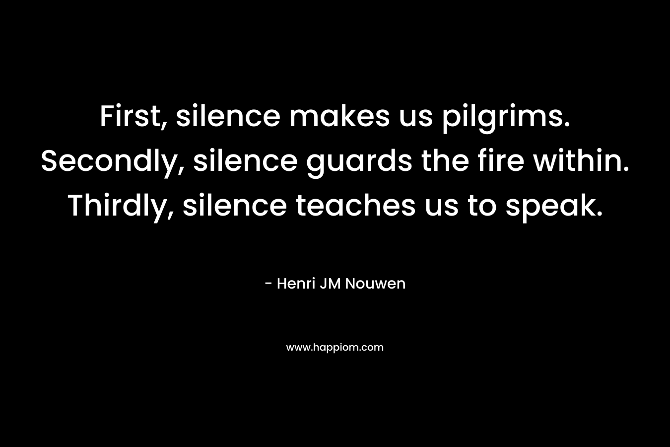 First, silence makes us pilgrims. Secondly, silence guards the fire within. Thirdly, silence teaches us to speak.