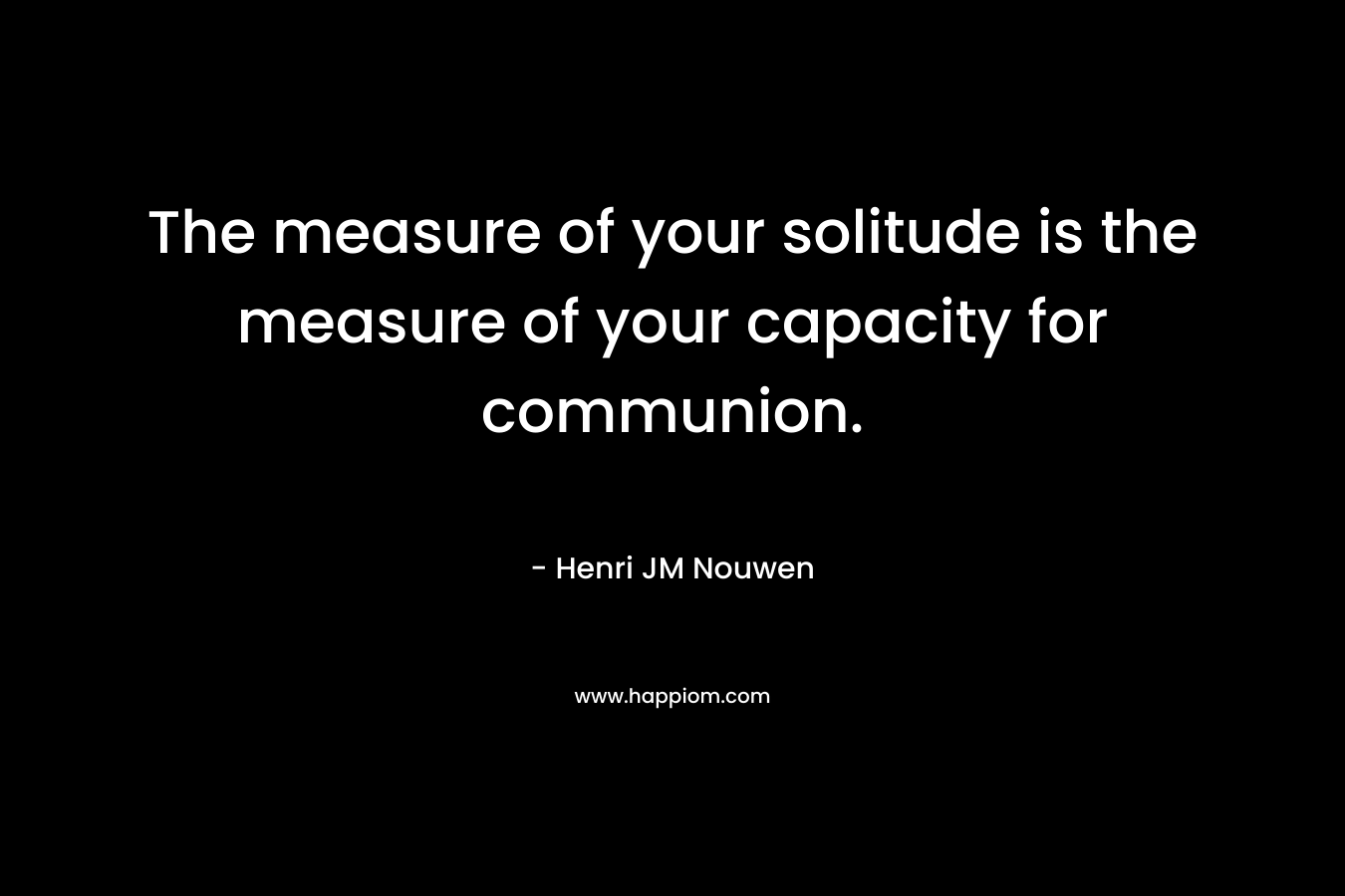 The measure of your solitude is the measure of your capacity for communion.
