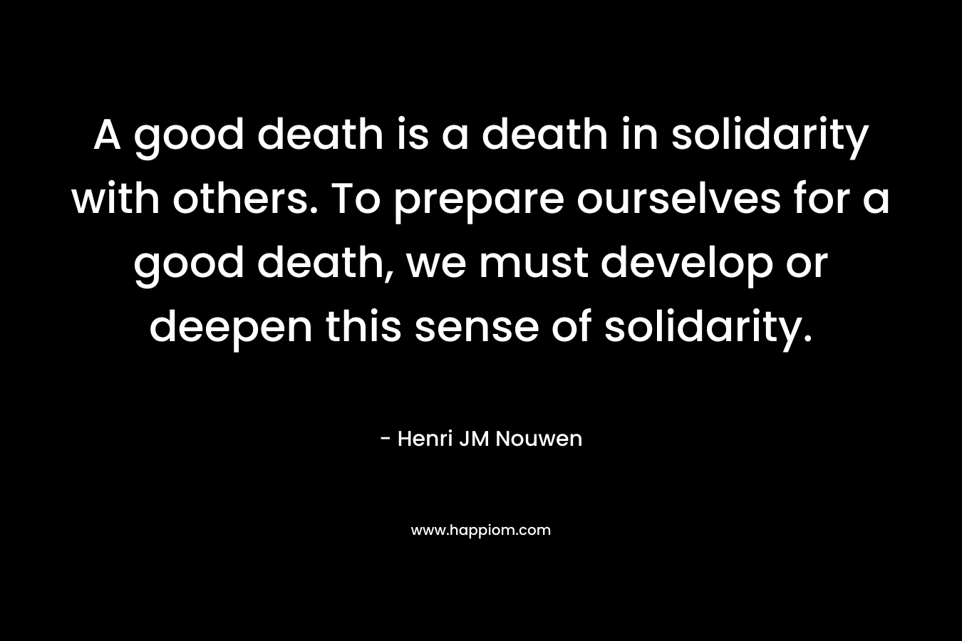 A good death is a death in solidarity with others. To prepare ourselves for a good death, we must develop or deepen this sense of solidarity. – Henri JM Nouwen