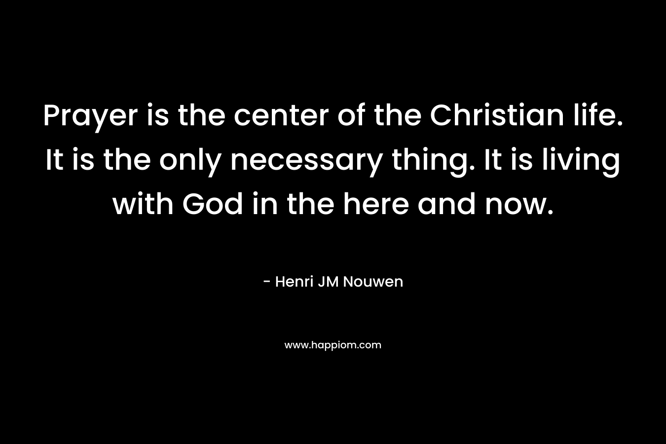 Prayer is the center of the Christian life. It is the only necessary thing. It is living with God in the here and now. – Henri JM Nouwen