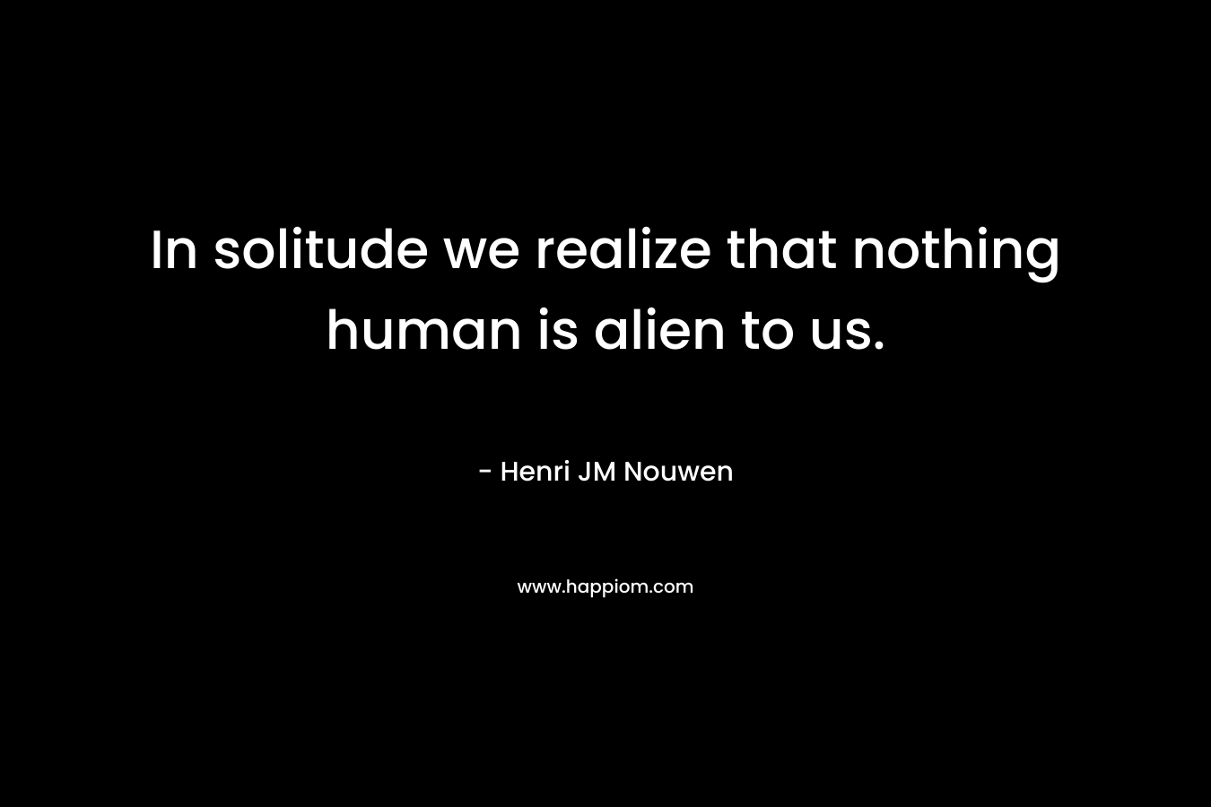 In solitude we realize that nothing human is alien to us.