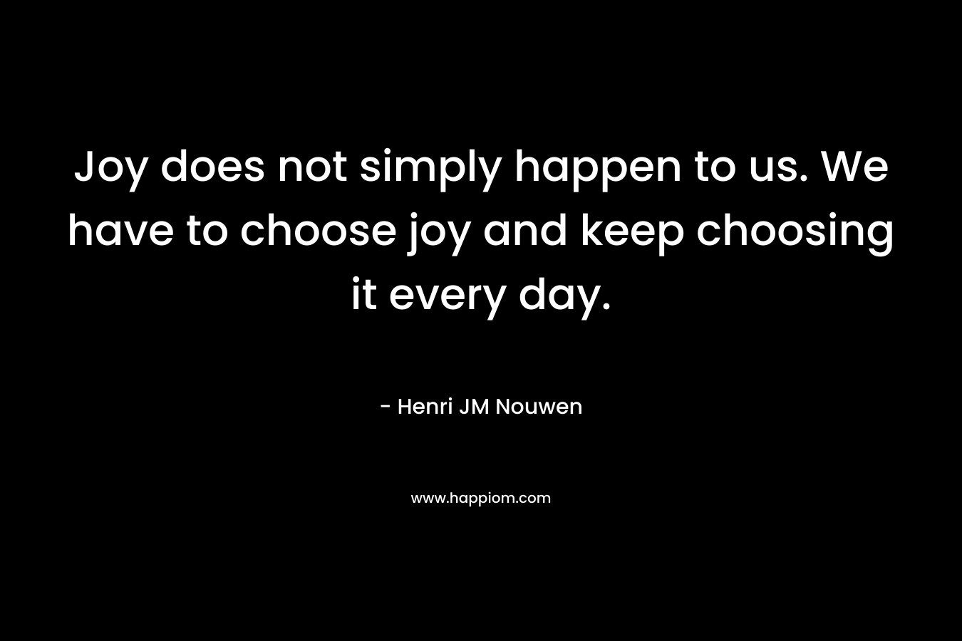 Joy does not simply happen to us. We have to choose joy and keep choosing it every day. – Henri JM Nouwen