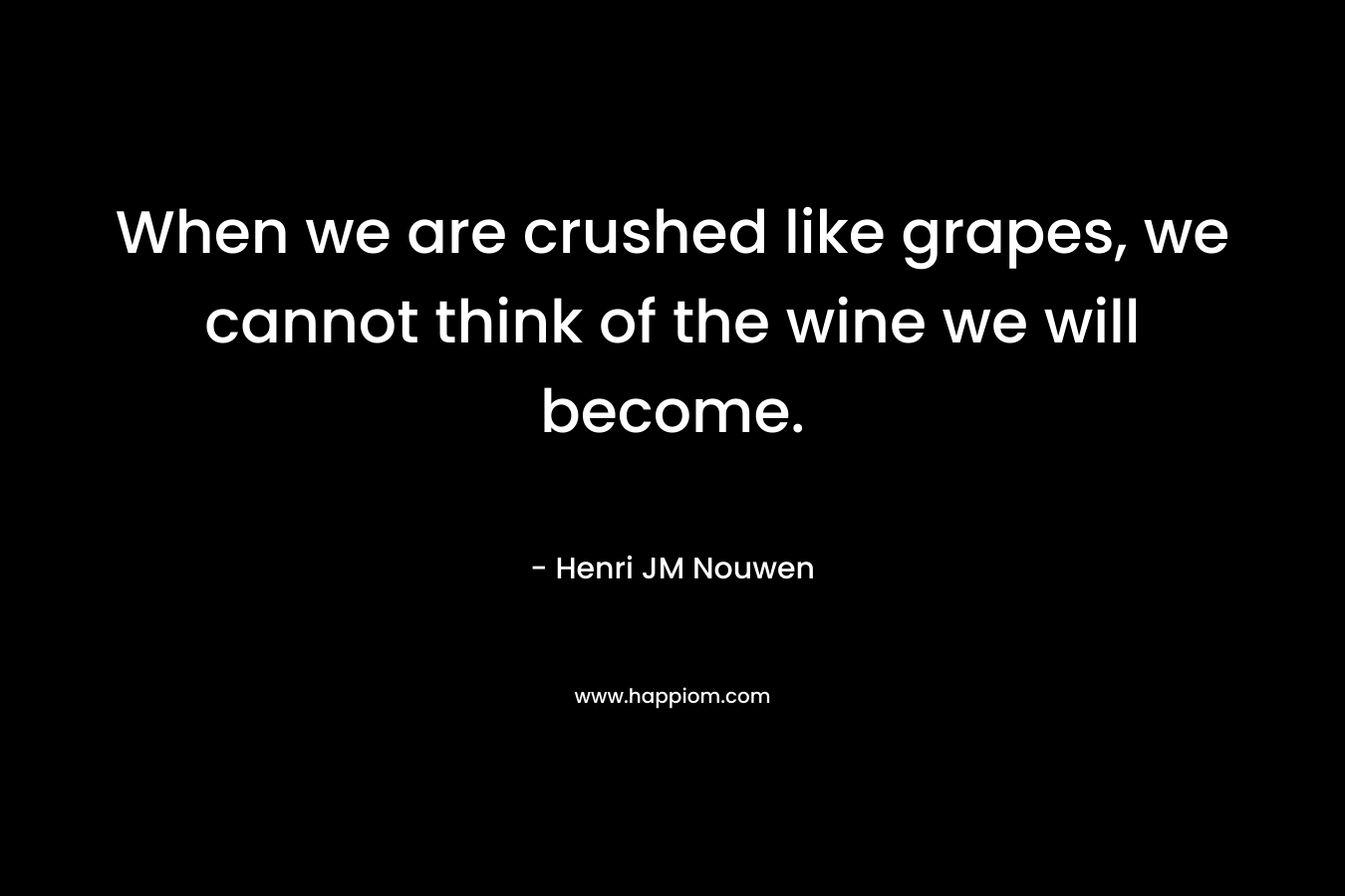 When we are crushed like grapes, we cannot think of the wine we will become. – Henri JM Nouwen