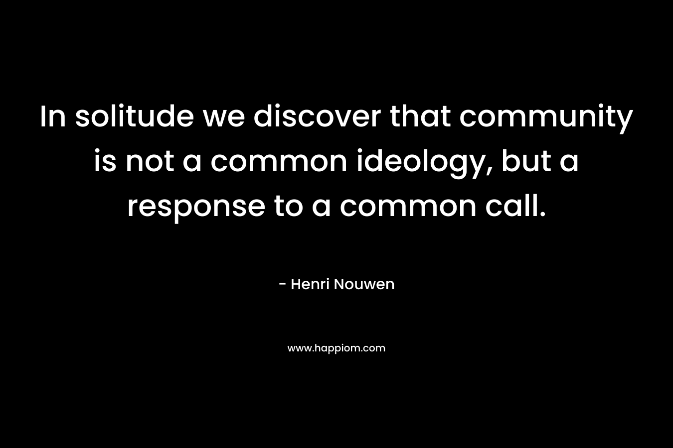 In solitude we discover that community is not a common ideology, but a response to a common call. – Henri Nouwen