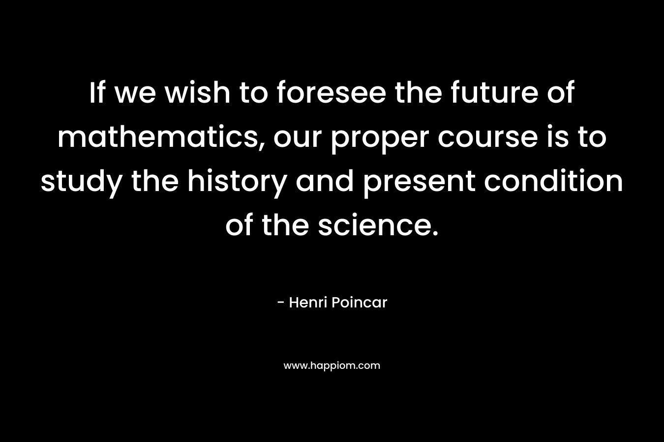If we wish to foresee the future of mathematics, our proper course is to study the history and present condition of the science.
