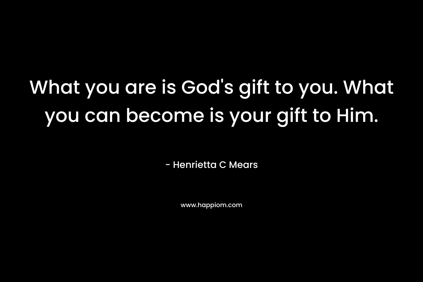 What you are is God’s gift to you. What you can become is your gift to Him. – Henrietta C Mears