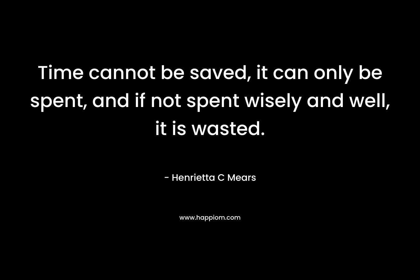 Time cannot be saved, it can only be spent, and if not spent wisely and well, it is wasted. – Henrietta C Mears