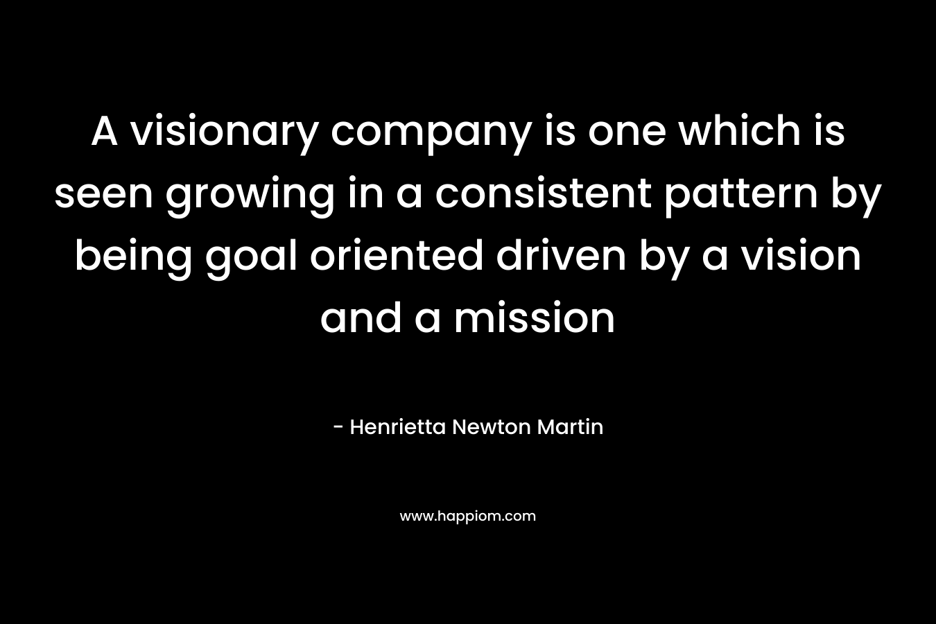 A visionary company is one which is seen growing in a consistent pattern by being goal oriented driven by a vision and a mission – Henrietta Newton Martin
