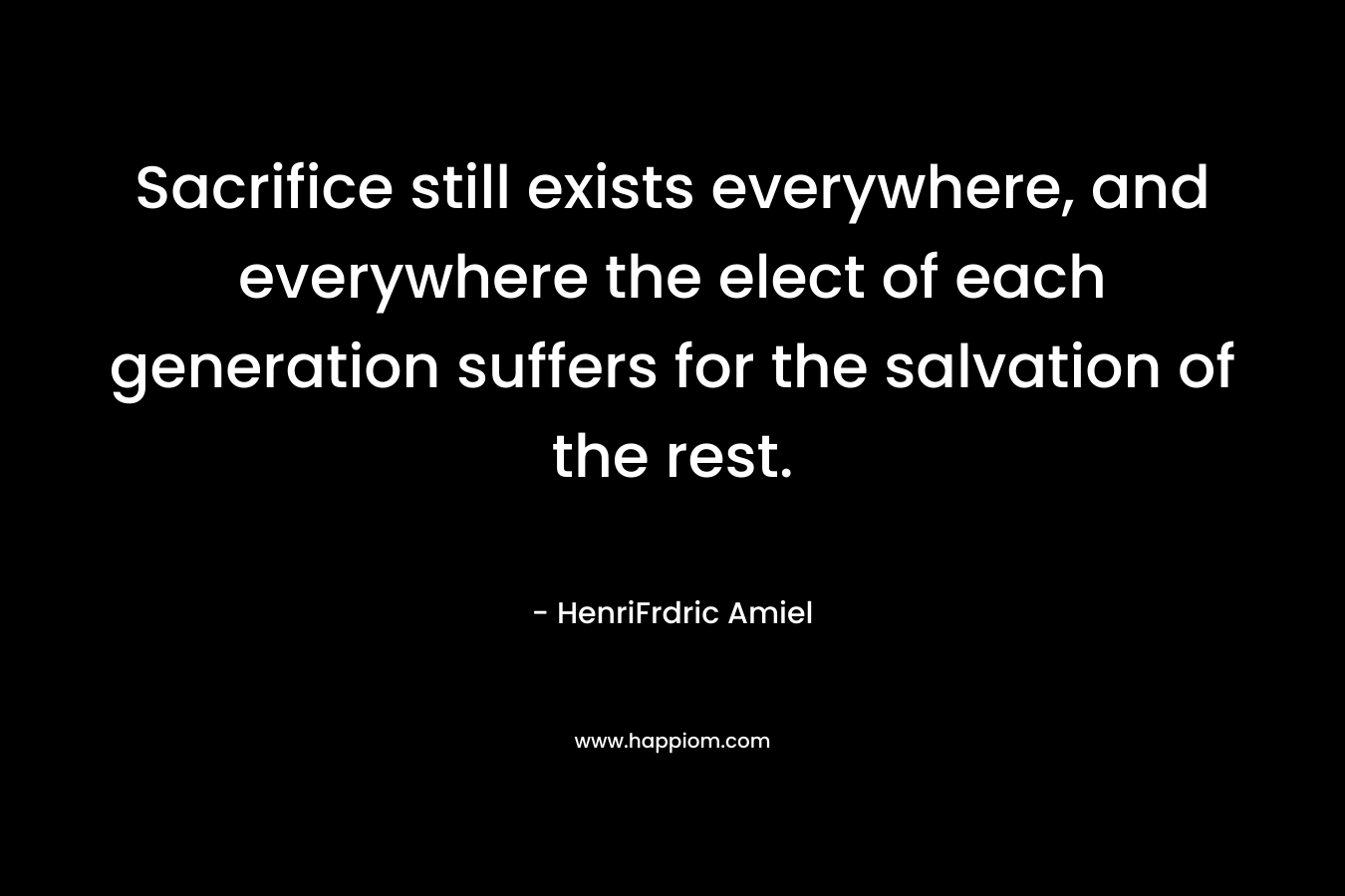 Sacrifice still exists everywhere, and everywhere the elect of each generation suffers for the salvation of the rest. – HenriFrdric Amiel