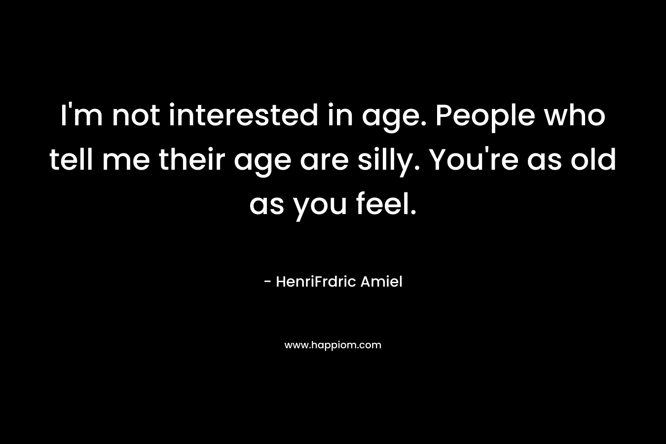 I’m not interested in age. People who tell me their age are silly. You’re as old as you feel. – HenriFrdric Amiel
