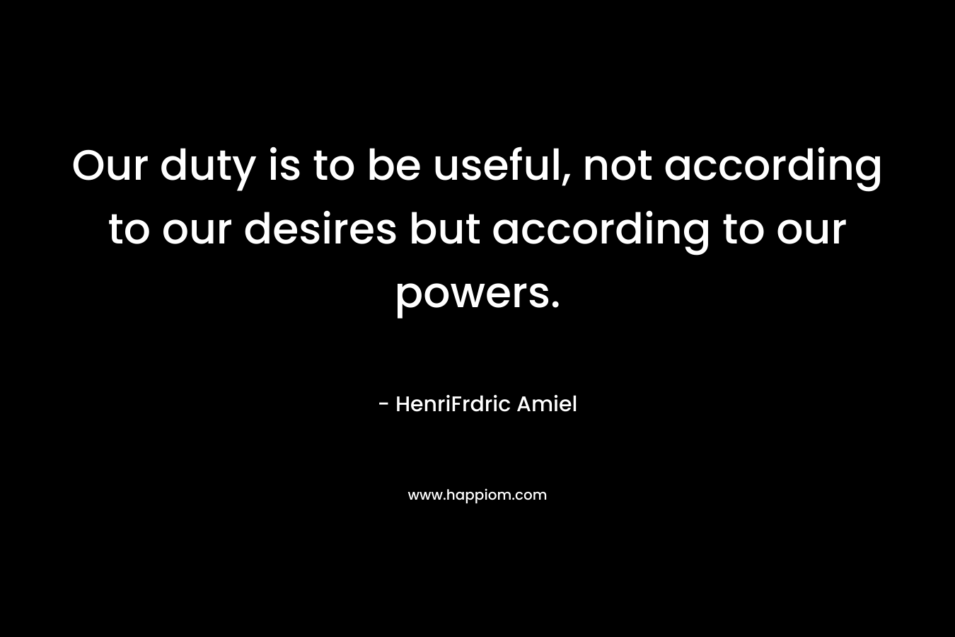 Our duty is to be useful, not according to our desires but according to our powers.