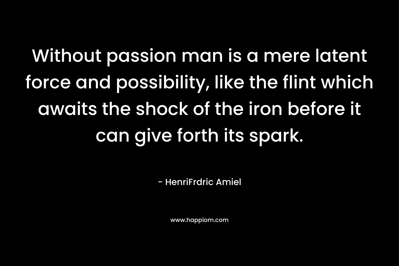Without passion man is a mere latent force and possibility, like the flint which awaits the shock of the iron before it can give forth its spark. – HenriFrdric Amiel