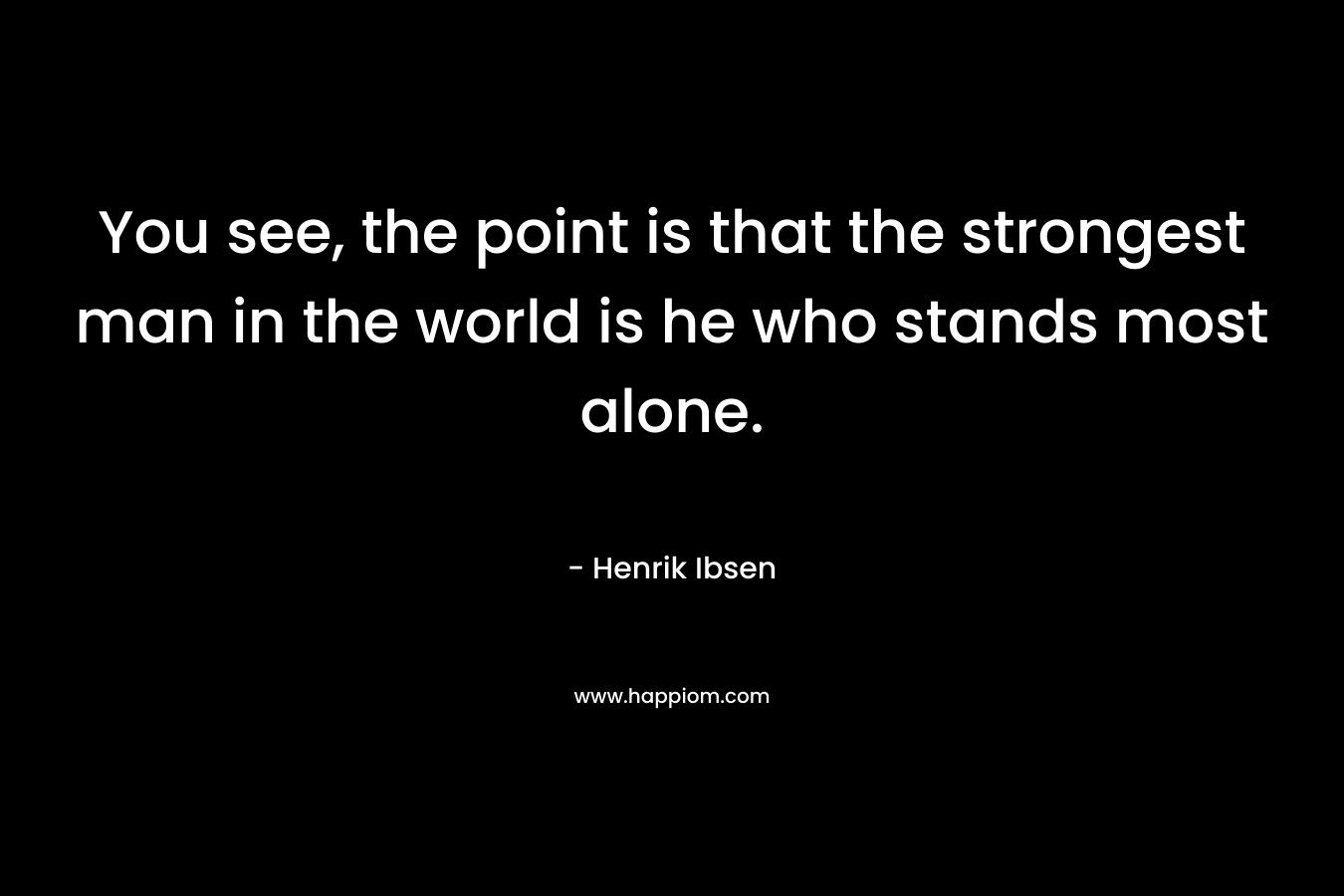 You see, the point is that the strongest man in the world is he who stands most alone. – Henrik Ibsen