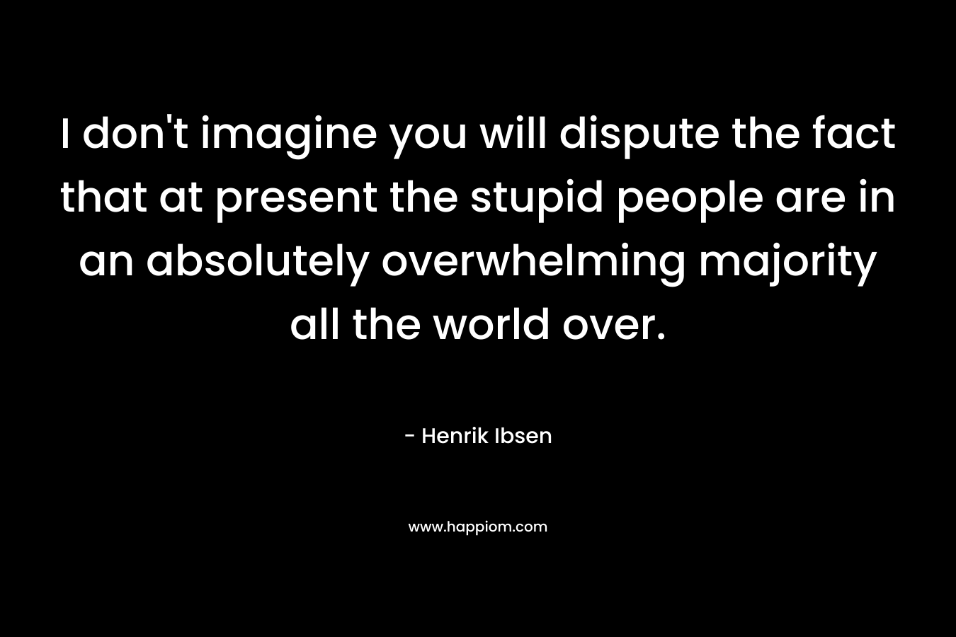 I don’t imagine you will dispute the fact that at present the stupid people are in an absolutely overwhelming majority all the world over. – Henrik Ibsen