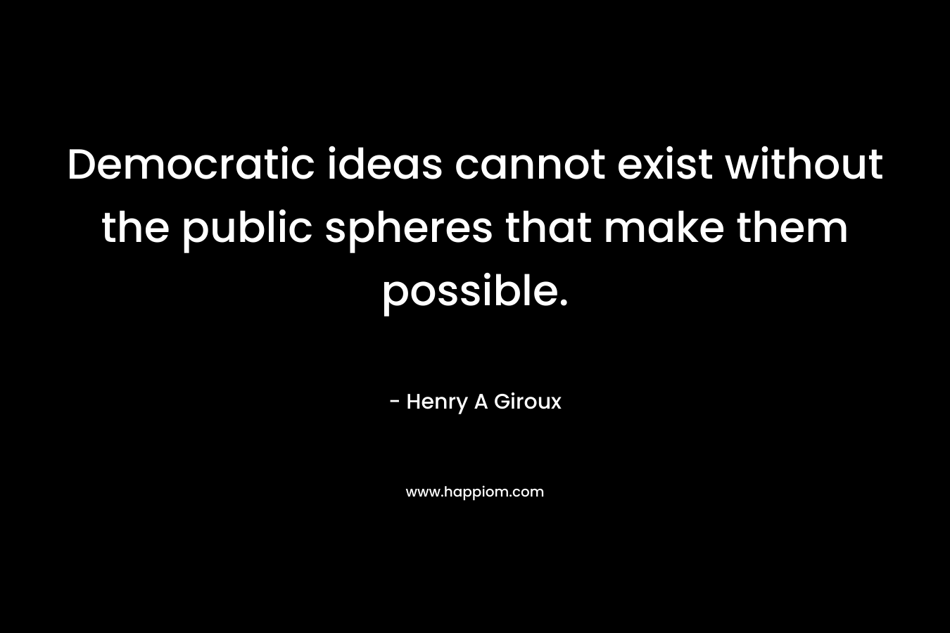 Democratic ideas cannot exist without the public spheres that make them possible. – Henry A Giroux