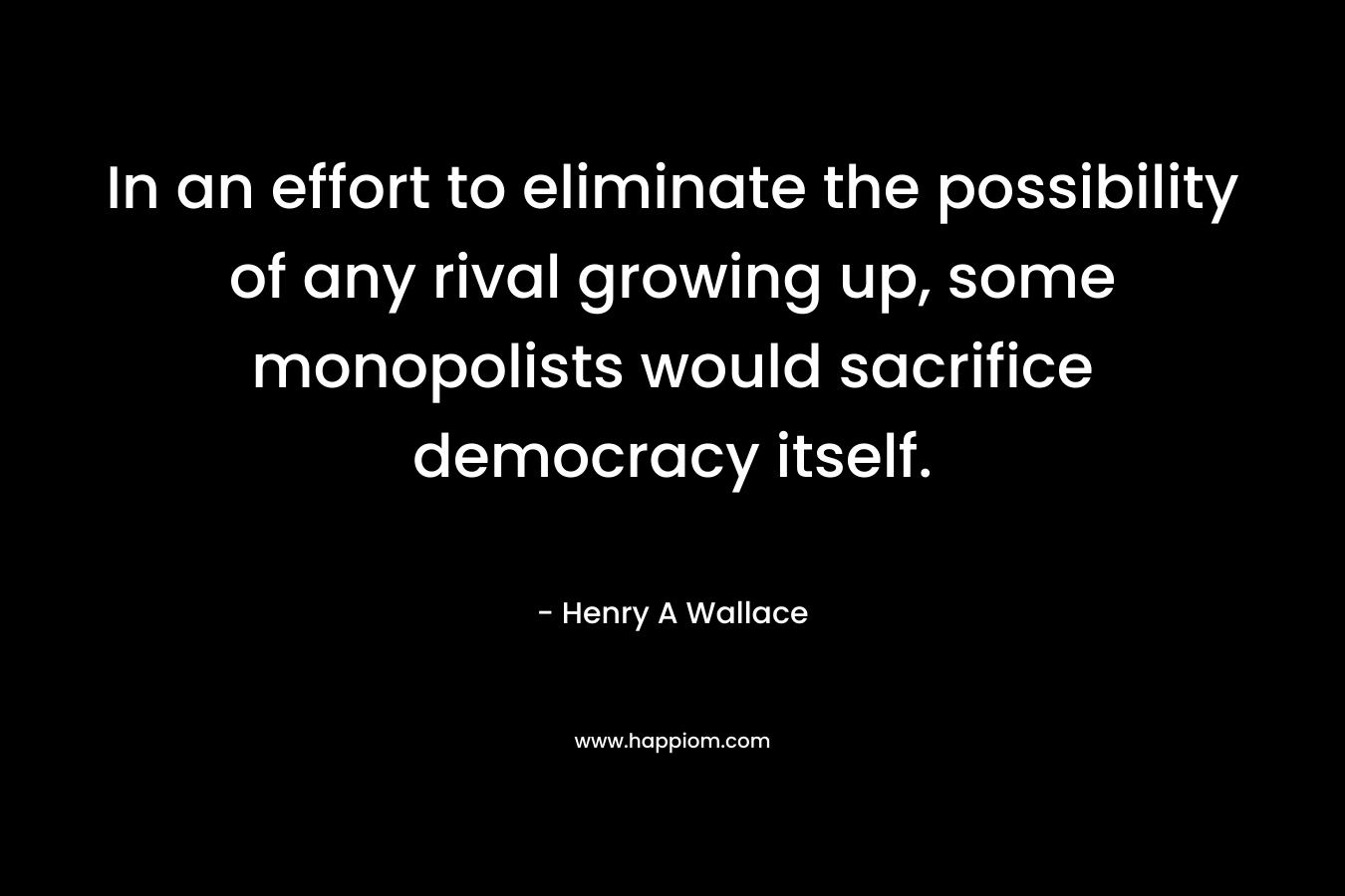 In an effort to eliminate the possibility of any rival growing up, some monopolists would sacrifice democracy itself. – Henry A Wallace
