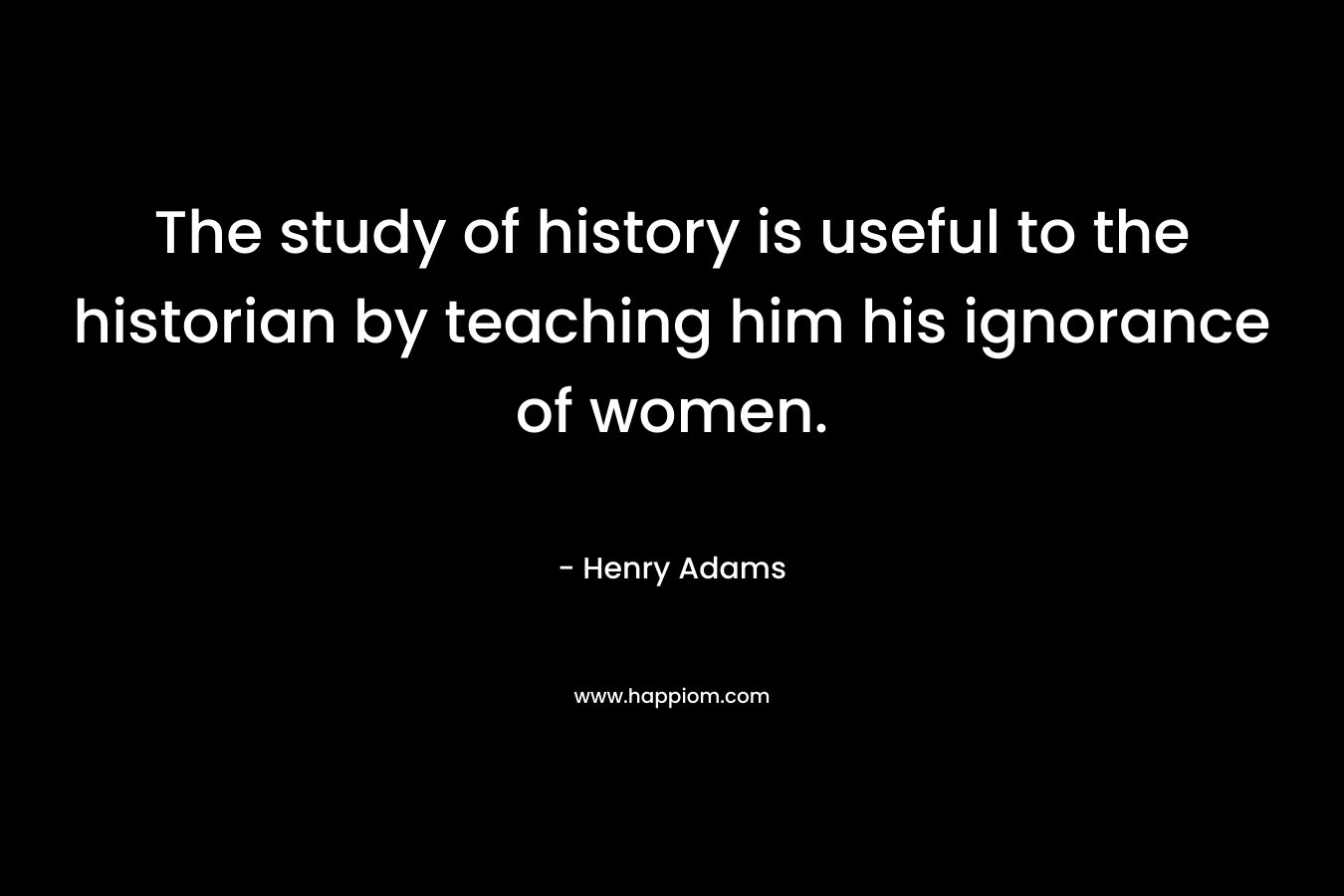 The study of history is useful to the historian by teaching him his ignorance of women. – Henry Adams