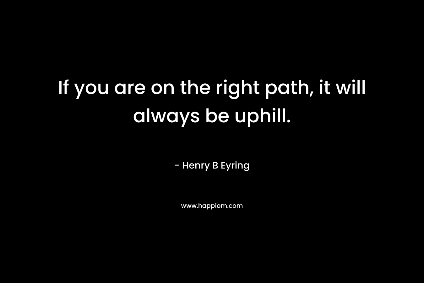 If you are on the right path, it will always be uphill. – Henry B Eyring