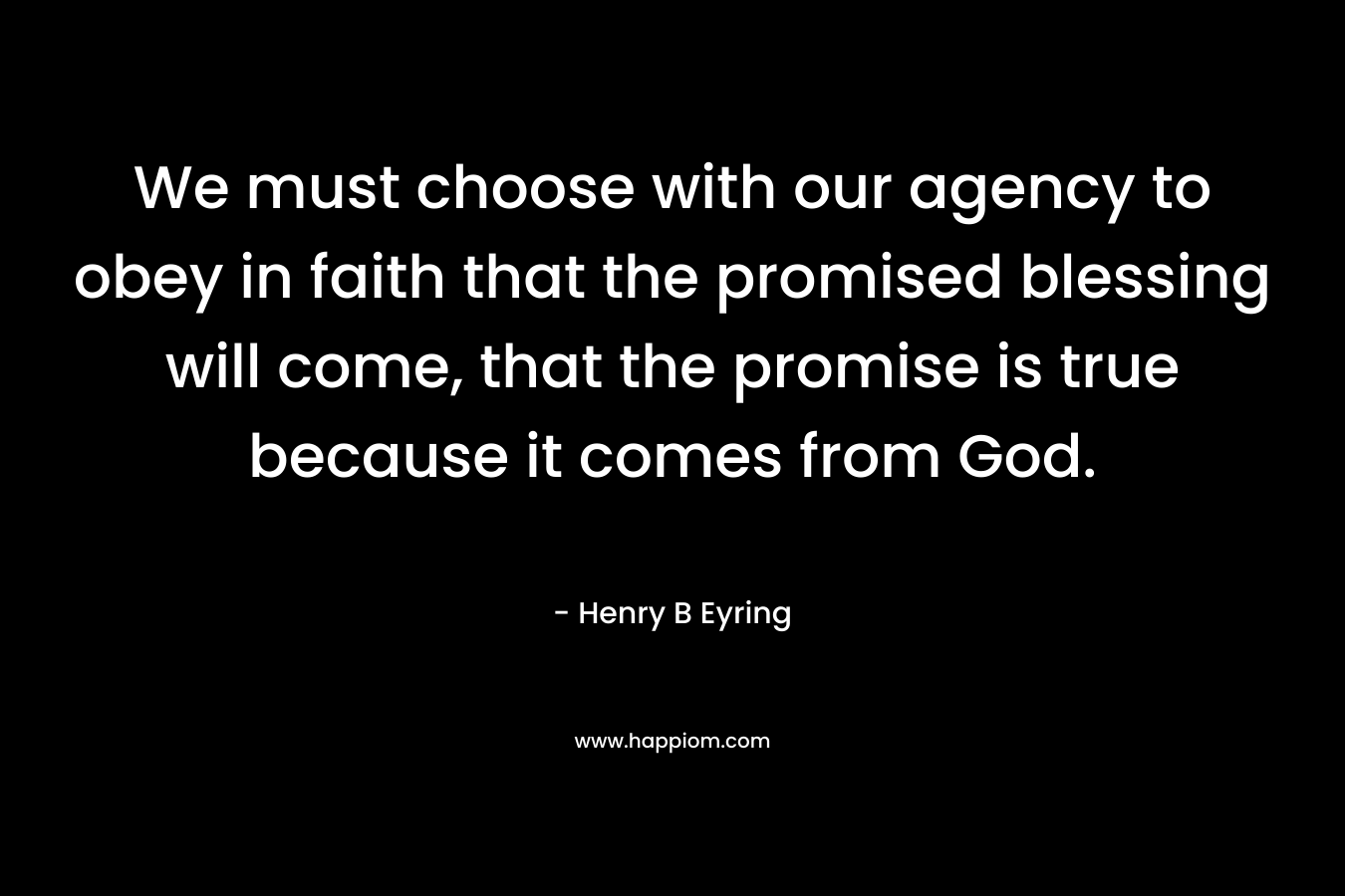 We must choose with our agency to obey in faith that the promised blessing will come, that the promise is true because it comes from God. – Henry B Eyring