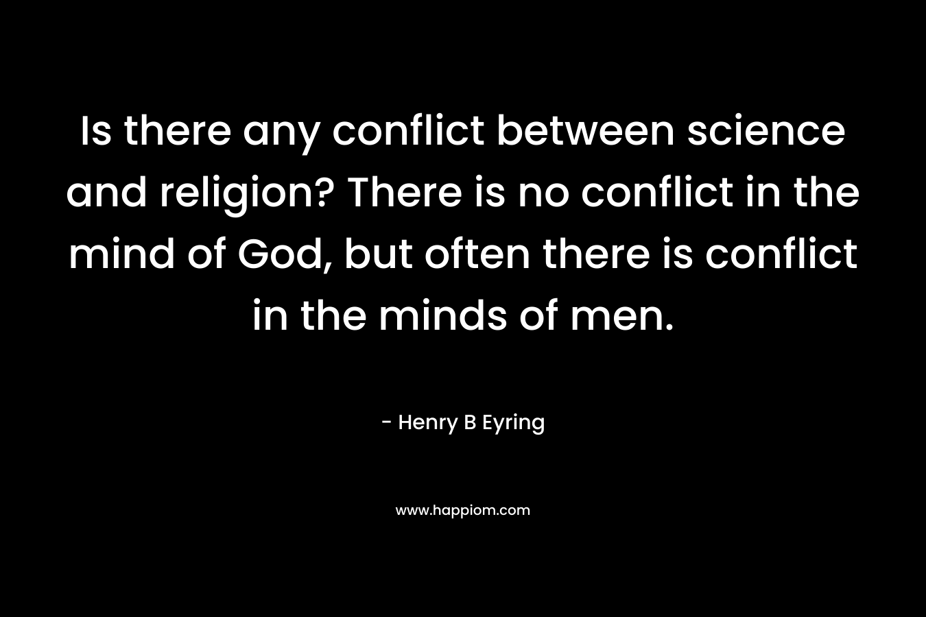 Is there any conflict between science and religion? There is no conflict in the mind of God, but often there is conflict in the minds of men. – Henry B Eyring