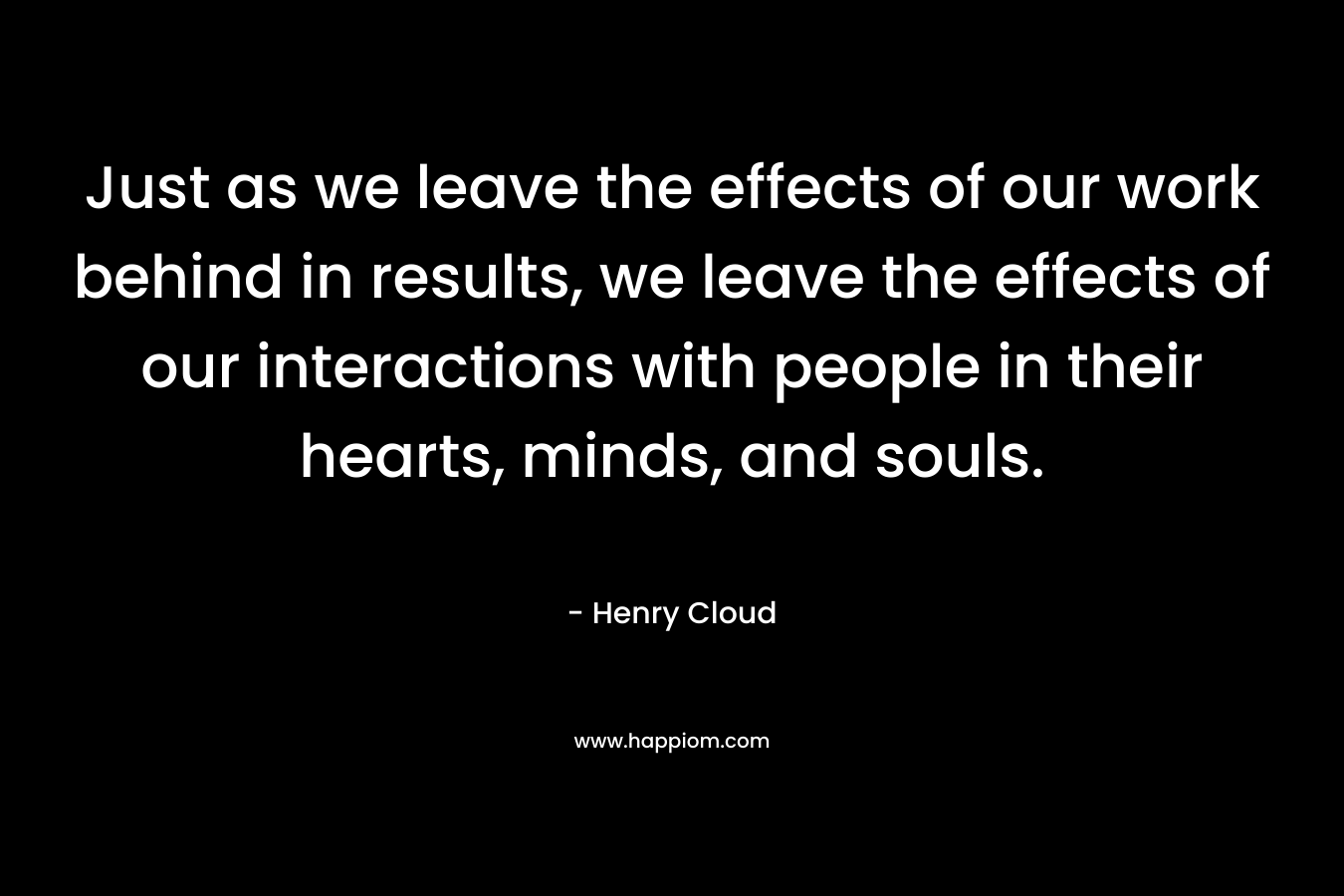 Just as we leave the effects of our work behind in results, we leave the effects of our interactions with people in their hearts, minds, and souls. – Henry Cloud