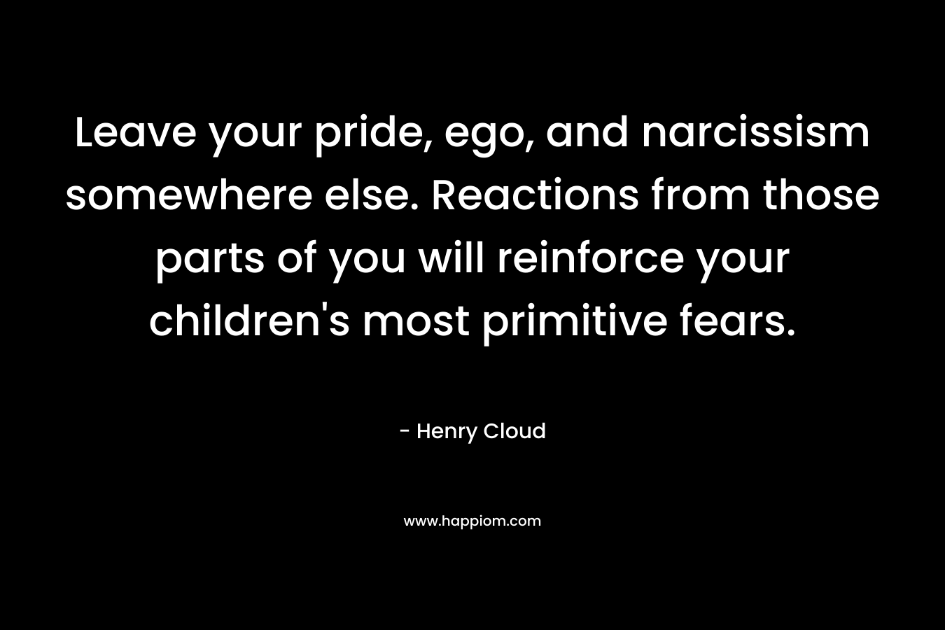 Leave your pride, ego, and narcissism somewhere else. Reactions from those parts of you will reinforce your children’s most primitive fears. – Henry Cloud
