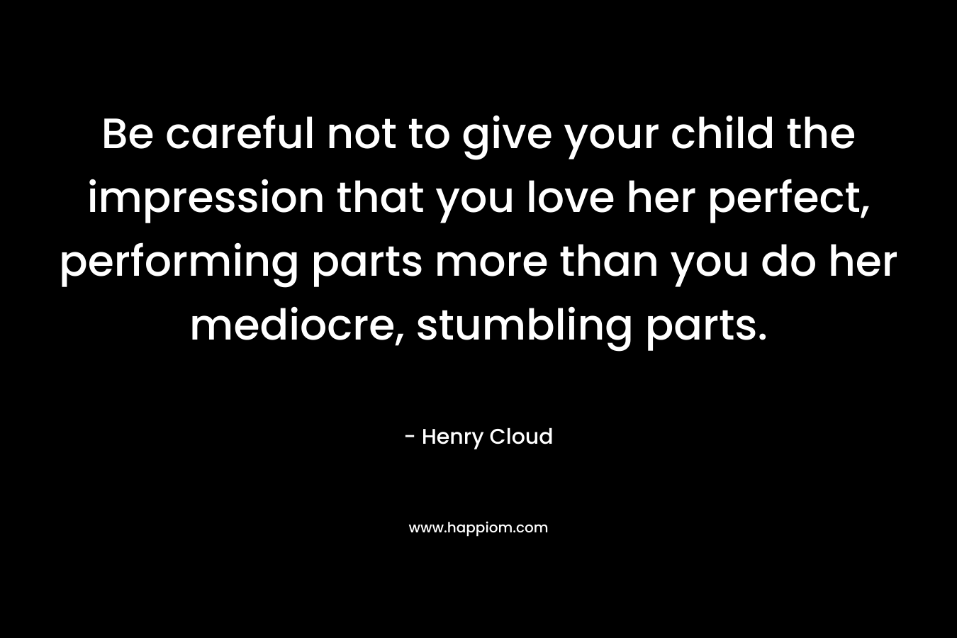Be careful not to give your child the impression that you love her perfect, performing parts more than you do her mediocre, stumbling parts. – Henry Cloud