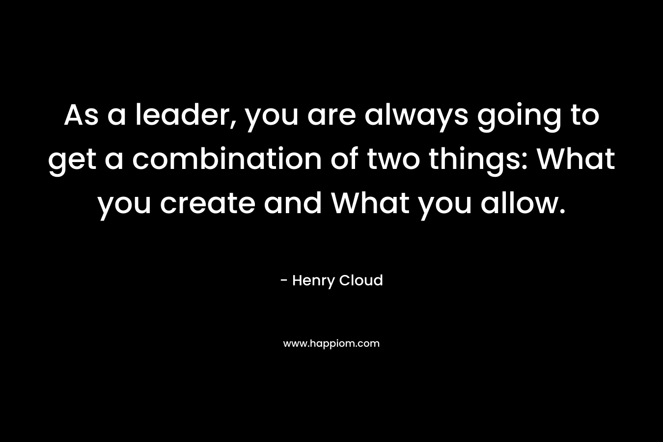 As a leader, you are always going to get a combination of two things: What you create and What you allow.
