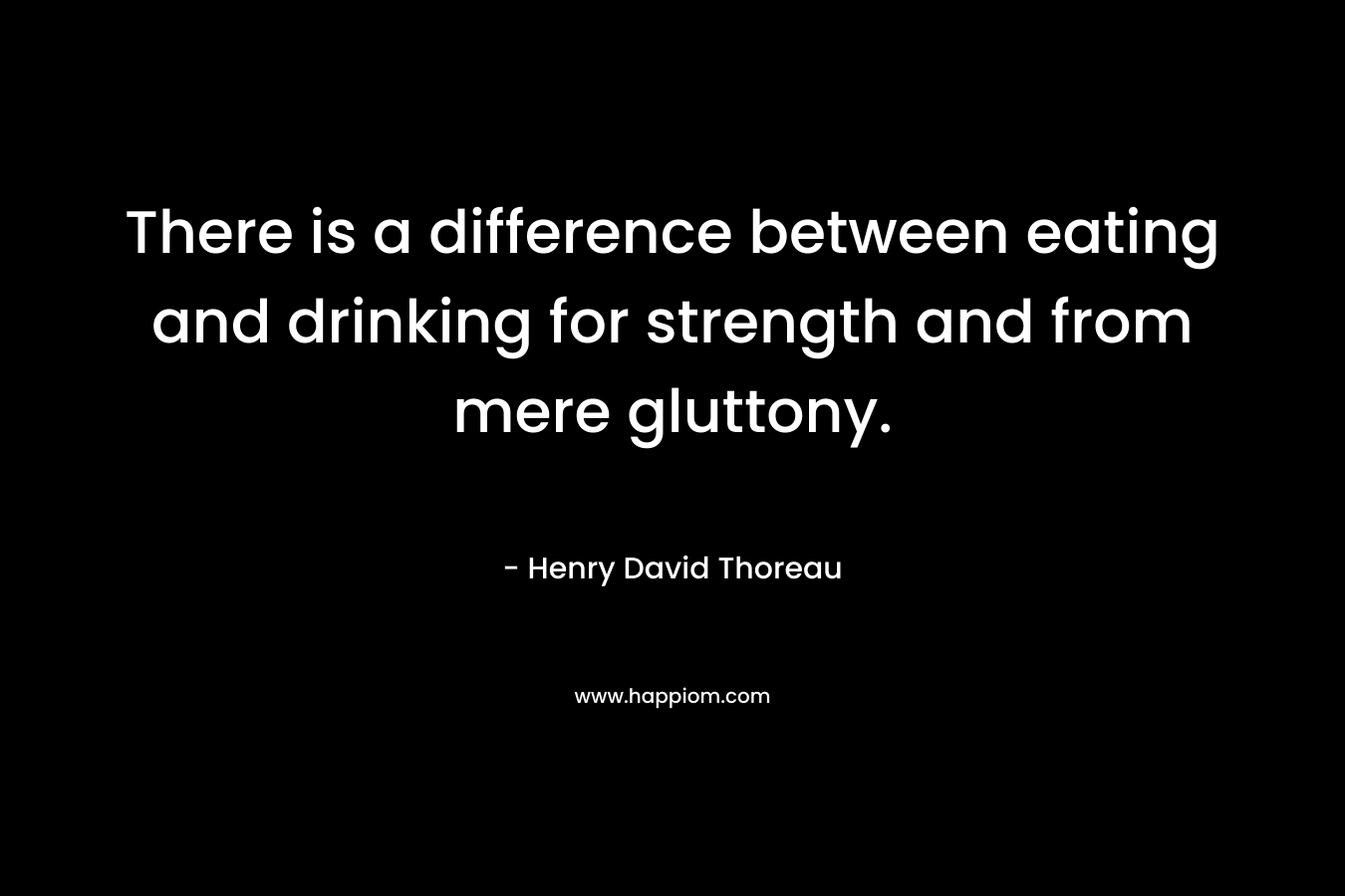 There is a difference between eating and drinking for strength and from mere gluttony. – Henry David Thoreau