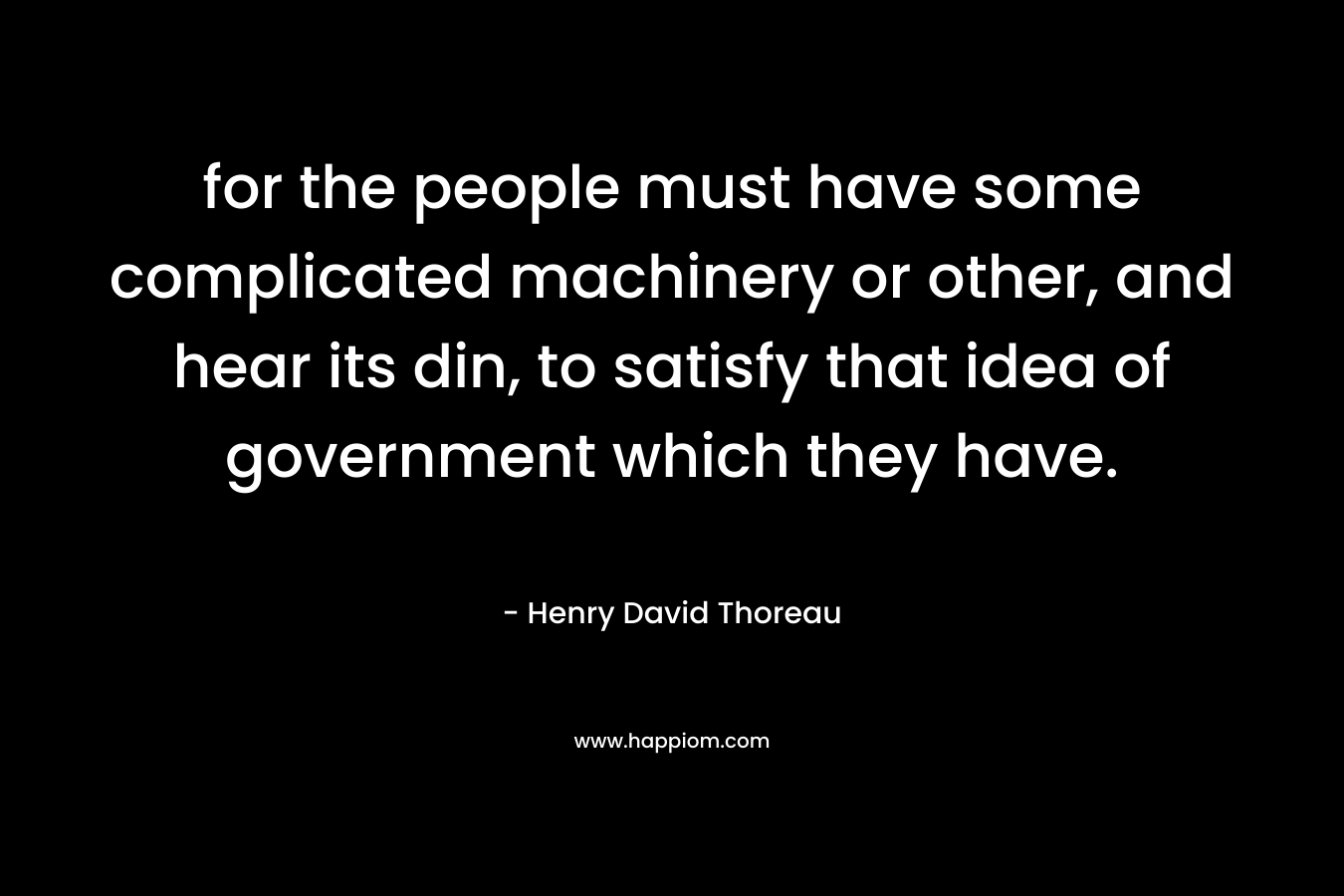 for the people must have some complicated machinery or other, and hear its din, to satisfy that idea of government which they have. – Henry David Thoreau
