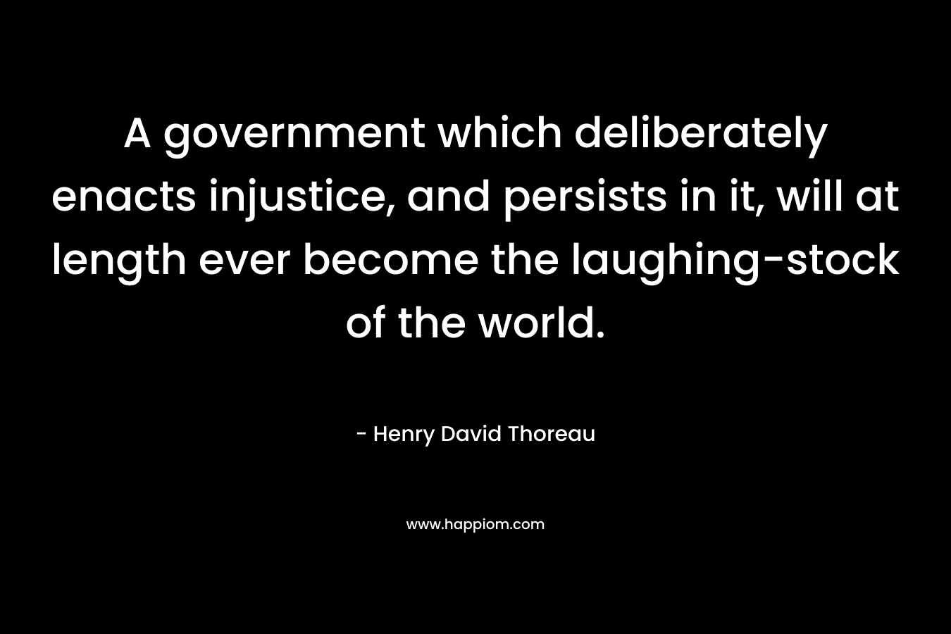 A government which deliberately enacts injustice, and persists in it, will at length ever become the laughing-stock of the world. – Henry David Thoreau