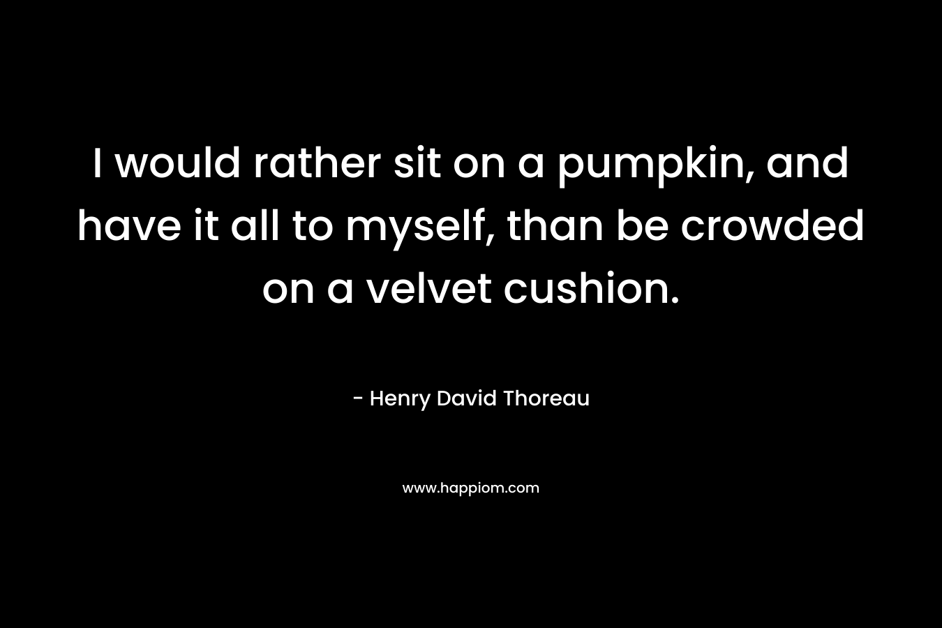 I would rather sit on a pumpkin, and have it all to myself, than be crowded on a velvet cushion. – Henry David Thoreau
