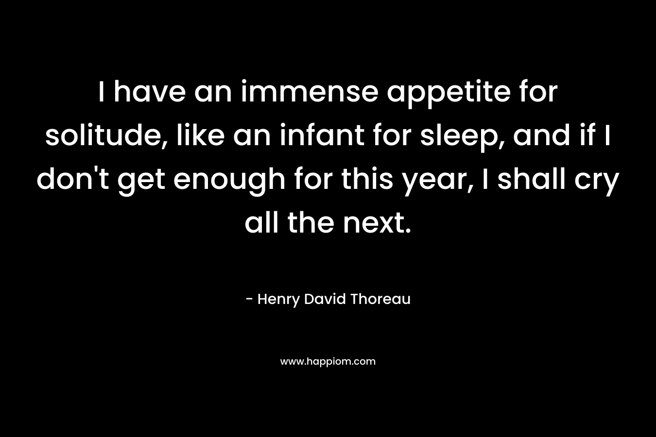 I have an immense appetite for solitude, like an infant for sleep, and if I don’t get enough for this year, I shall cry all the next.  – Henry David Thoreau