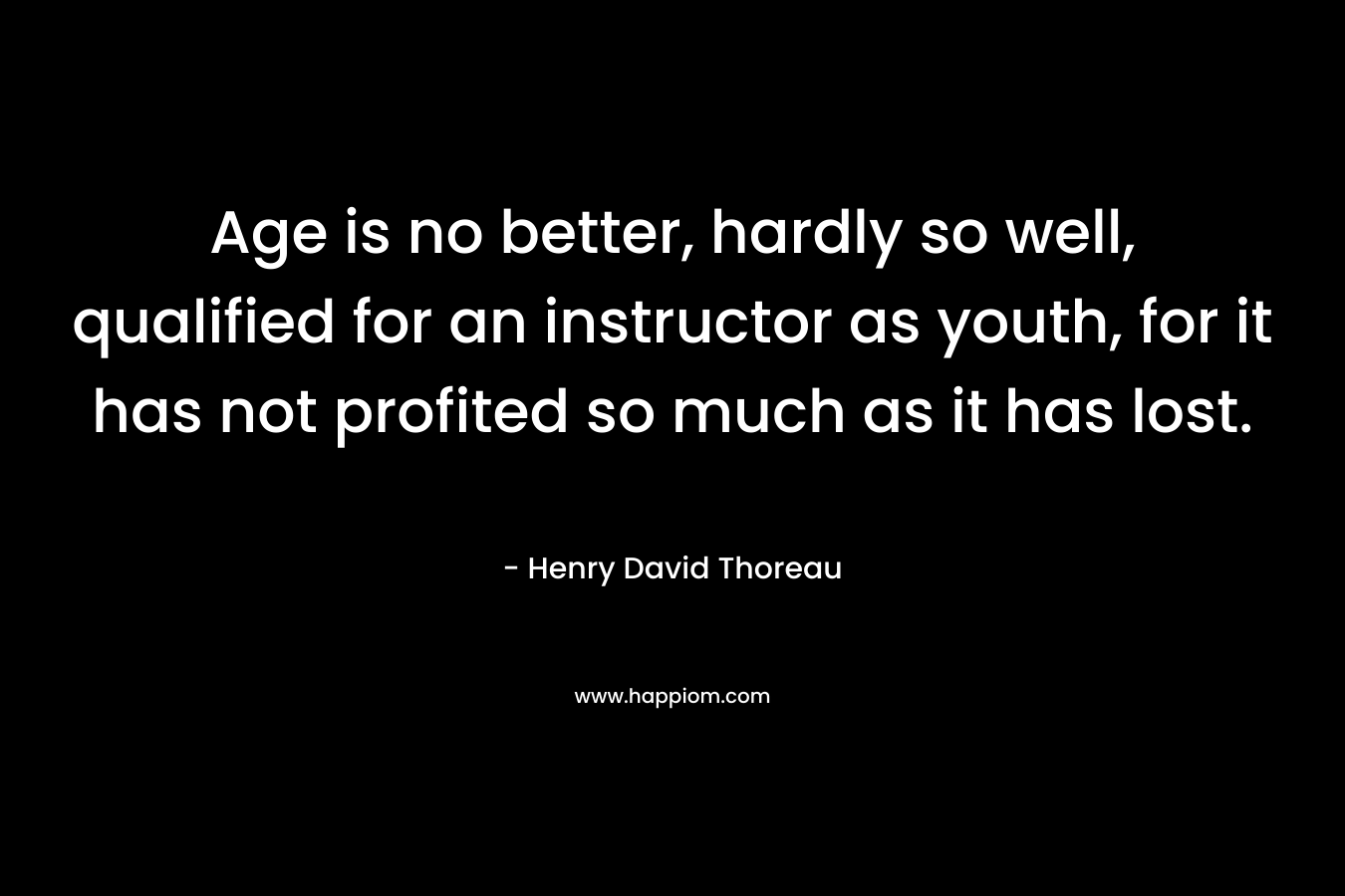 Age is no better, hardly so well, qualified for an instructor as youth, for it has not profited so much as it has lost. – Henry David Thoreau