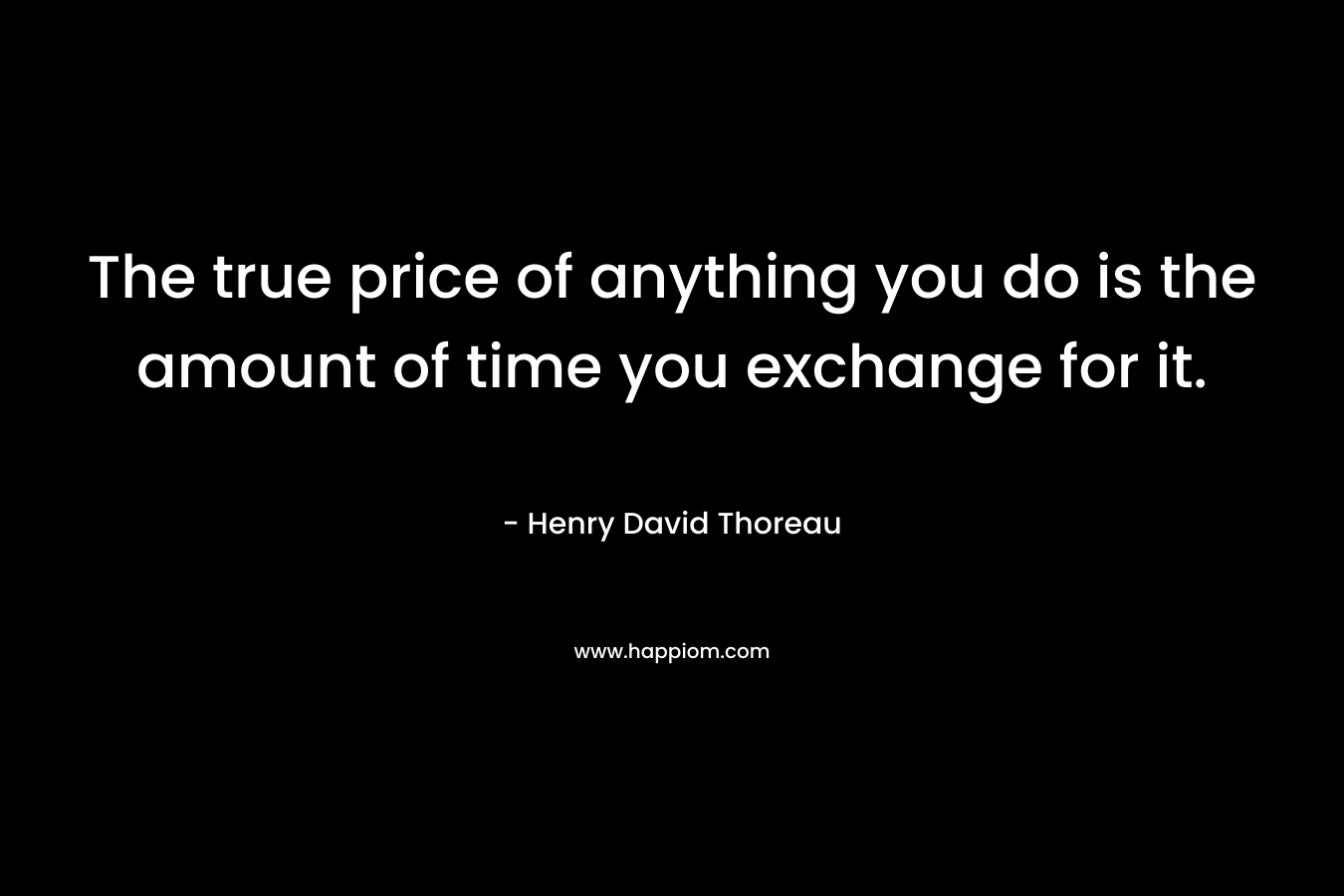 The true price of anything you do is the amount of time you exchange for it. – Henry David Thoreau