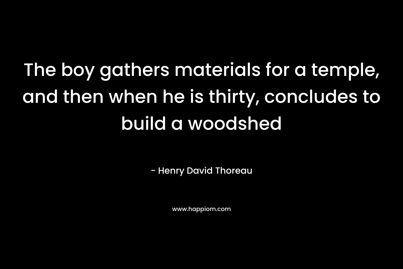 The boy gathers materials for a temple, and then when he is thirty, concludes to build a woodshed – Henry David Thoreau