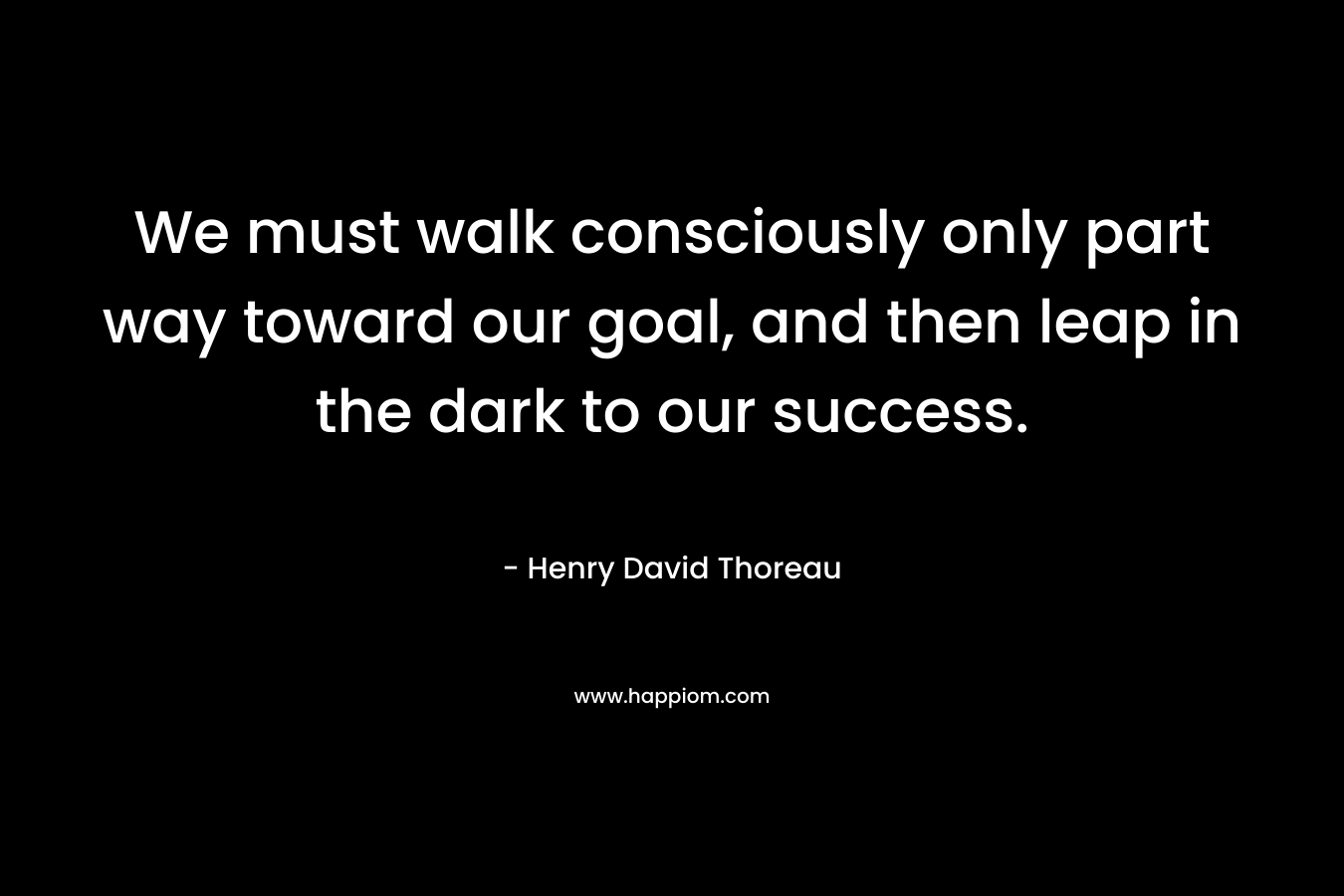 We must walk consciously only part way toward our goal, and then leap in the dark to our success. – Henry David Thoreau