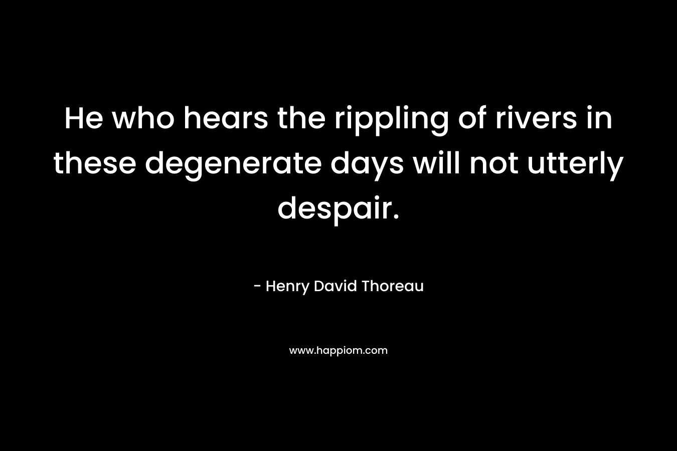 He who hears the rippling of rivers in these degenerate days will not utterly despair.