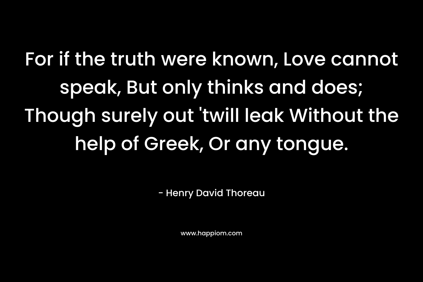 For if the truth were known, Love cannot speak, But only thinks and does; Though surely out 'twill leak Without the help of Greek, Or any tongue.