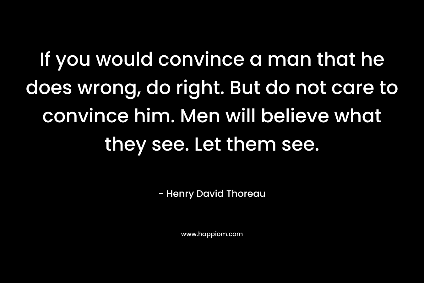 If you would convince a man that he does wrong, do right. But do not care to convince him. Men will believe what they see. Let them see.