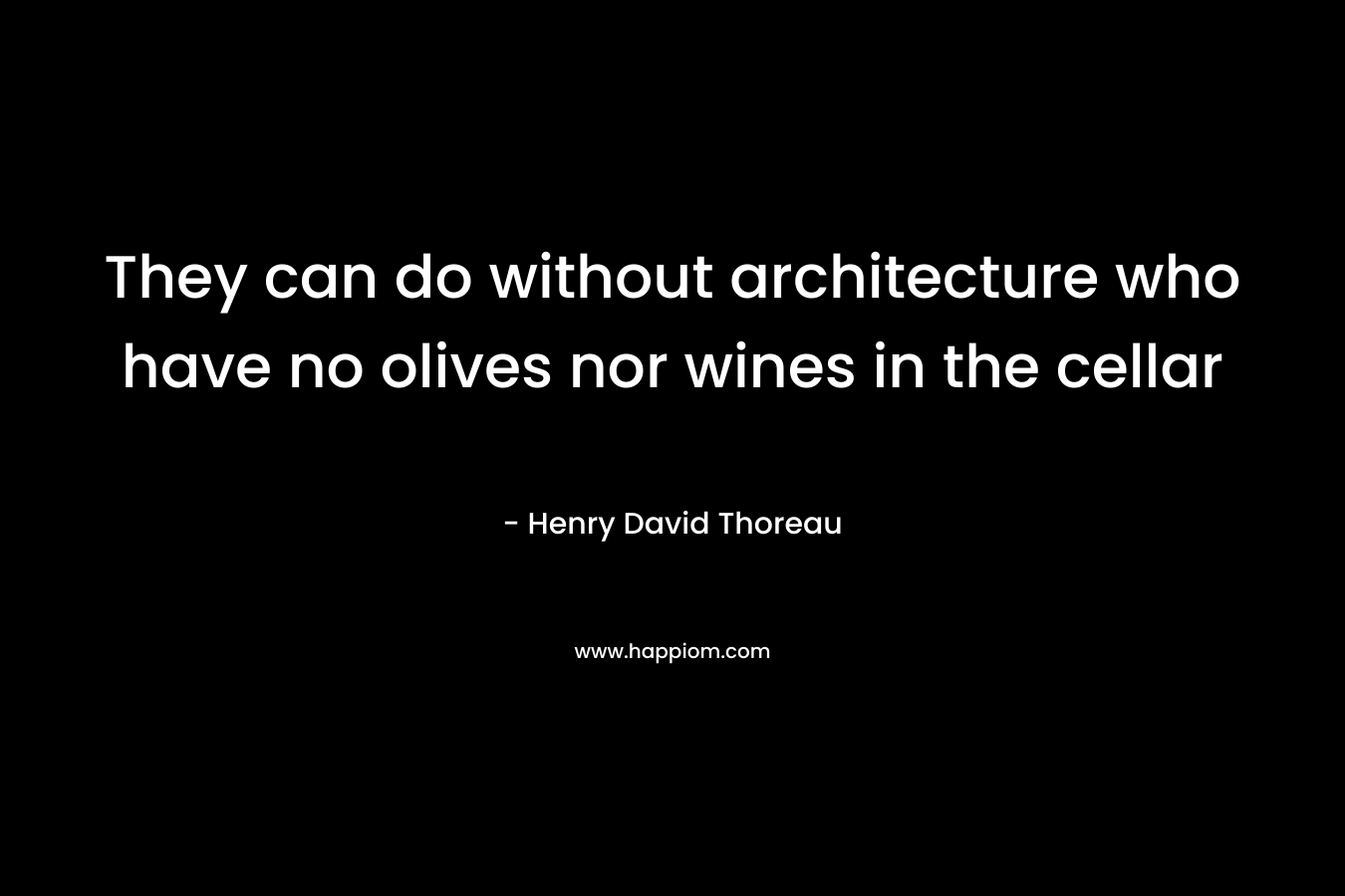 They can do without architecture who have no olives nor wines in the cellar – Henry David Thoreau