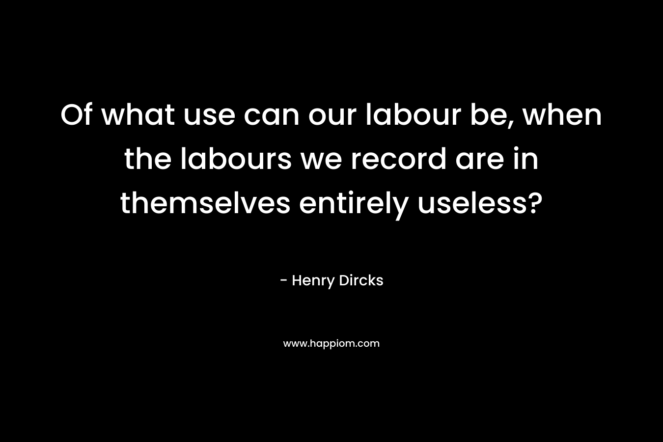 Of what use can our labour be, when the labours we record are in themselves entirely useless?