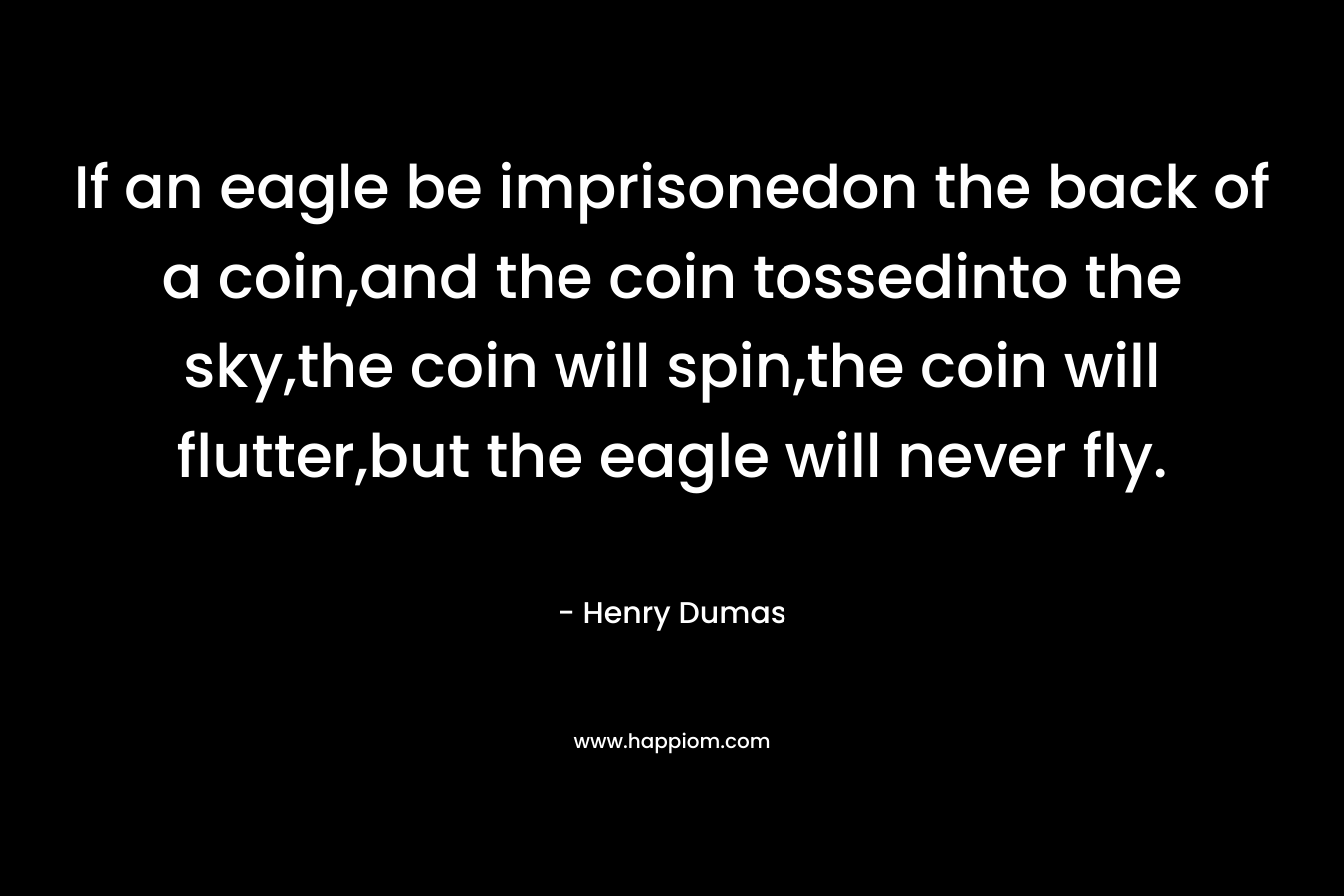 If an eagle be imprisonedon the back of a coin,and the coin tossedinto the sky,the coin will spin,the coin will flutter,but the eagle will never fly. – Henry Dumas