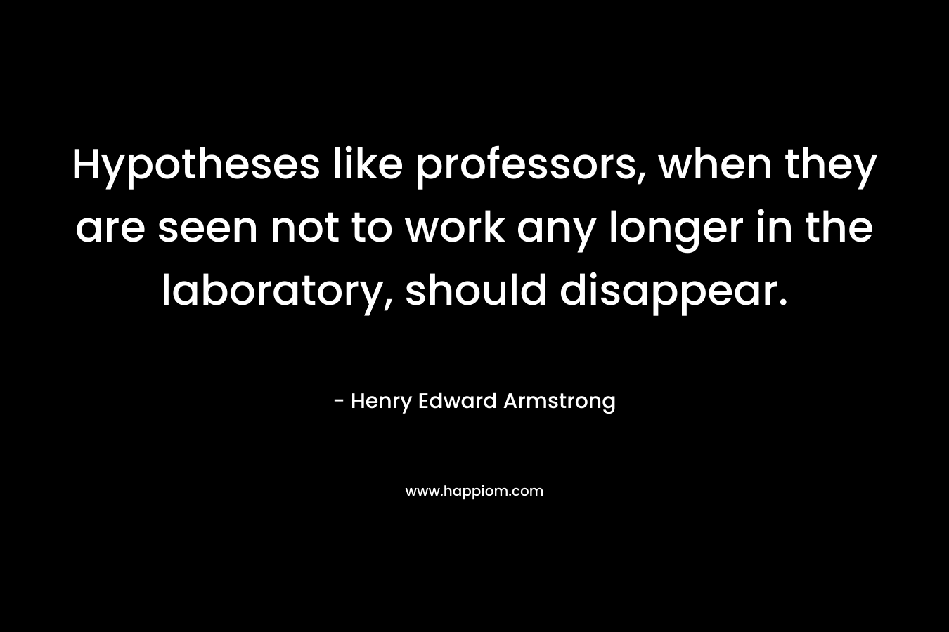 Hypotheses like professors, when they are seen not to work any longer in the laboratory, should disappear. – Henry Edward Armstrong