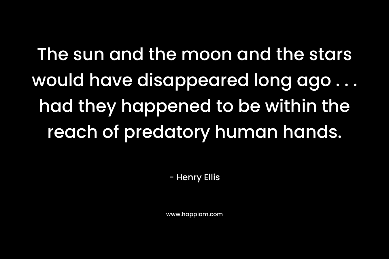 The sun and the moon and the stars would have disappeared long ago . . . had they happened to be within the reach of predatory human hands. – Henry Ellis