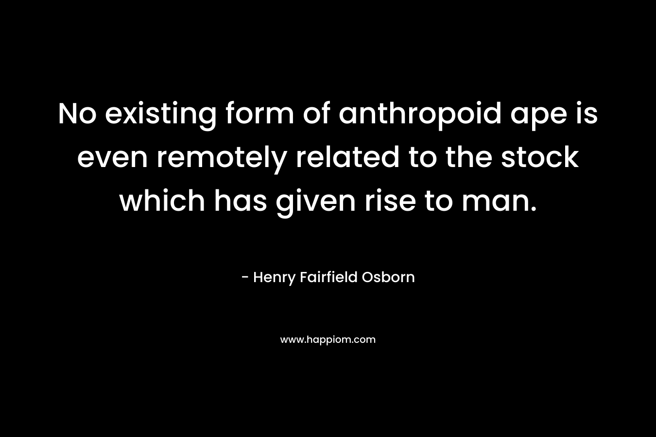 No existing form of anthropoid ape is even remotely related to the stock which has given rise to man. – Henry Fairfield Osborn