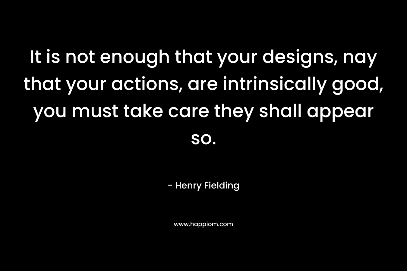 It is not enough that your designs, nay that your actions, are intrinsically good, you must take care they shall appear so. – Henry Fielding