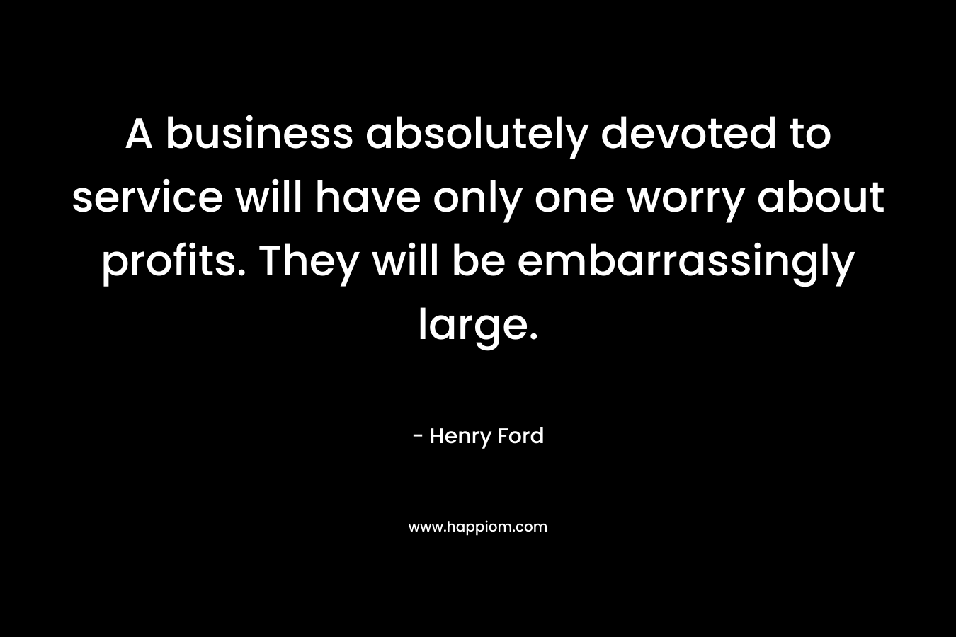A business absolutely devoted to service will have only one worry about profits. They will be embarrassingly large.