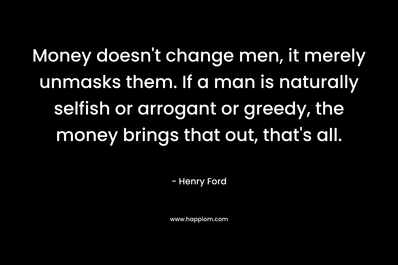 Money doesn’t change men, it merely unmasks them. If a man is naturally selfish or arrogant or greedy, the money brings that out, that’s all. – Henry Ford